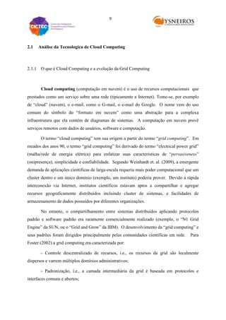 9

2.1

Análise da Tecnologica de Cloud Computing

2.1.1 O que é Cloud Computing e a evolução da Grid Computing

Cloud computing (computação em nuvem) é o uso de recursos computacionais que
prestados como um serviço sobre uma rede (tipicamente a Internet). Tome-se, por exemplo
de “cloud” (nuvem), o e-mail, como o G-mail, o e-mail do Google. O nome vem do uso
comum do símbolo do “formato em nuvem” como uma abstração para a complexa
infraestrutura que ela contém de diagramas de sistemas. A computação em nuvem provê
serviços remotos com dados de usuários, software e computação.
O termo “cloud computing” tem sua origem a partir do termo “grid computing”. Em
meados dos anos 90, o termo “grid computing” foi derivado do termo “electrical power grid”
(malha/rede de energia elétrica) para enfatizar suas características de “pervasiveness”
(onipresença), simplicidade e confiabilidade. Segundo Weinhardt et. al. (2009), a emergente
demanda de aplicações científicas de larga-escala requeria mais poder computacional que um
cluster dentro e um único domínio (exemplo, um instituto) poderia prover. Devido à rápida
interconexão via Internet, institutos científicos estavam aptos a compartilhar e agregar
recursos geograficamente distribuídos incluindo cluster de sistemas, e facilidades de
armazenamento de dados possuídos por diferentes organizações.
No entanto, o compartilhamento entre sistemas distribuídos aplicando protocolos
padrão e software padrão era raramente comercialmente realizado (exemplo, o “N1 Grid
Engine” da SUN, ou o “Grid and Grow” da IBM). O desenvolvimento da “grid computing” e
seus padrões foram dirigidos principalmente pelas comunidades científicas em rede.

Para

Foster (2002) a grid computing era caracterizada por:
- Controle descentralizado de recursos, i.e., os recursos da grid são localmente
dispersos e varrem múltiplos domínios administrativos;
- Padronização, i.e., a camada intermediária da grid é baseada em protocolos e
interfaces comuns e abertos;

 