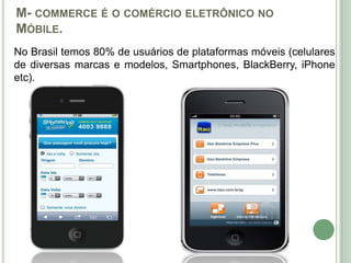 M- COMMERCE É O COMÉRCIO ELETRÔNICO NO
MÓBILE.
No Brasil temos 80% de usuários de plataformas móveis (celulares
de diversas marcas e modelos, Smartphones, BlackBerry, iPhone
etc).
 