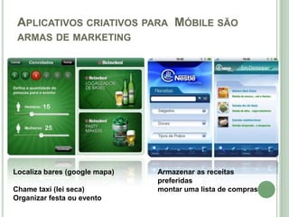 APLICATIVOS CRIATIVOS PARA MÓBILE SÃO
 ARMAS DE MARKETING




Localiza bares (google mapa)   Armazenar as receitas
                               preferidas
Chame taxi (lei seca)          montar uma lista de compras
Organizar festa ou evento
 