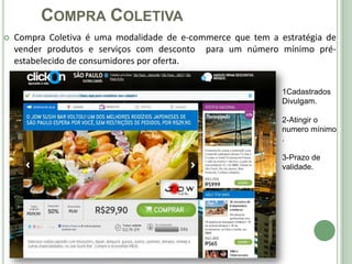 COMPRA COLETIVA
   Compra Coletiva é uma modalidade de e-commerce que tem a estratégia de
    vender produtos e serviços com desconto para um número mínimo pré-
    estabelecido de consumidores por oferta.


                                                              1Cadastrados
                                                              Divulgam.
                                    
                                                              2-Atingir o
                                                              numero mínimo
                                                              .

                                                              3-Prazo de
                                                              validade.
 