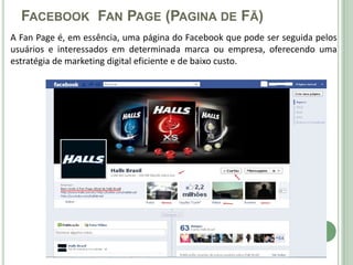 FACEBOOK FAN PAGE (PAGINA DE FÃ)
A Fan Page é, em essência, uma página do Facebook que pode ser seguida pelos
usuários e interessados em determinada marca ou empresa, oferecendo uma
estratégia de marketing digital eficiente e de baixo custo.
 