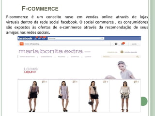 F-COMMERCE
F-commerce é um conceito novo em vendas online através de lojas
virtuais dentro da rede social facebook. O social commerce , os consumidores
são expostos às ofertas de e-commerce através da recomendação de seus
amigos nas redes sociais.
 
