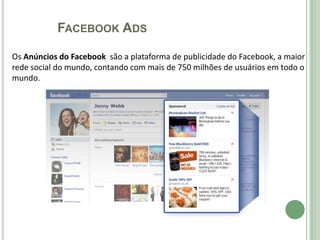 FACEBOOK ADS

Os Anúncios do Facebook são a plataforma de publicidade do Facebook, a maior
rede social do mundo, contando com mais de 750 milhões de usuários em todo o
mundo.
 