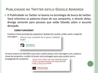 PUBLICIDADE NO TWITTER ESTILO GOOGLE ADWORDS
   O Publicidade no Twitter se baseia na tecnologia de busca do twitter.
    Vocé seleciona as palavras-chave de sua campanha, e através delas,
    divulga somente para pessoas que estão falando sobre o assunto
    desejado.
           COMO FUNCIONA?
    A palavra-chave principal da campanha é balada.Um usuário, então, posta a seguinte
    mensagem:




O nosso sistema irá identificar que esse usuário postou uma mensagem com a palavra-
chave da campanha, e então irá enviar uma mensagem para este usuário com a
propaganda da campanha:
 