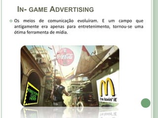 IN- GAME ADVERTISING
   Os meios de comunicação evoluíram. E um campo que
    antigamente era apenas para entretenimento, tornou-se uma
    ótima ferramenta de mídia.
 
