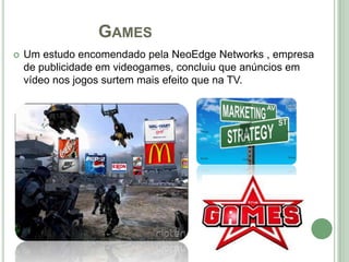 GAMES
   Um estudo encomendado pela NeoEdge Networks , empresa
    de publicidade em videogames, concluiu que anúncios em
    vídeo nos jogos surtem mais efeito que na TV.
 