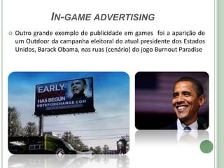 IN-GAME ADVERTISING
   Outro grande exemplo de publicidade em games foi a aparição de
    um Outdoor da campanha eleitoral do atual presidente dos Estados
    Unidos, Barack Obama, nas ruas (cenário) do jogo Burnout Paradise
 