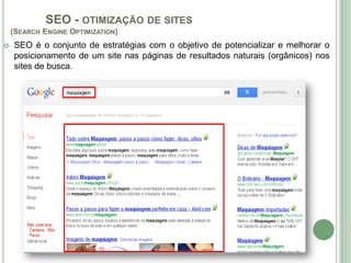 SEO - OTIMIZAÇÃO DE SITES
    (SEARCH ENGINE OPTIMIZATION)
   SEO é o conjunto de estratégias com o objetivo de potencializar e melhorar o
    posicionamento de um site nas páginas de resultados naturais (orgânicos) nos
    sites de busca.
 