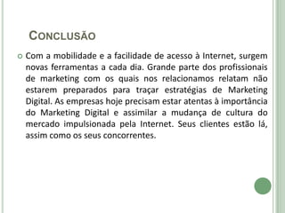 CONCLUSÃO
   Com a mobilidade e a facilidade de acesso à Internet, surgem
    novas ferramentas a cada dia. Grande parte dos profissionais
    de marketing com os quais nos relacionamos relatam não
    estarem preparados para traçar estratégias de Marketing
    Digital. As empresas hoje precisam estar atentas à importância
    do Marketing Digital e assimilar a mudança de cultura do
    mercado impulsionada pela Internet. Seus clientes estão lá,
    assim como os seus concorrentes.
 