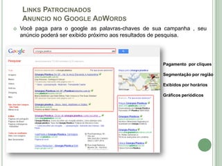 LINKS PATROCINADOS
    ANUNCIO NO GOOGLE ADWORDS
   Você paga para o google as palavras-chaves de sua campanha , seu
    anúncio poderá ser exibido próximo aos resultados de pesquisa.




                                                     Pagamento por cliques

                                                     Segmentação por região

                                                     Exibidos por horários

                                                     Gráficos periódicos
 