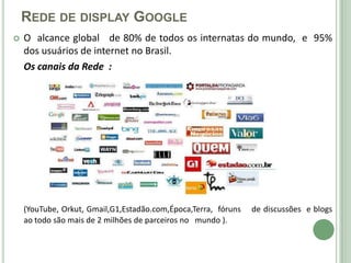 REDE DE DISPLAY GOOGLE
   O alcance global de 80% de todos os internatas do mundo, e 95%
    dos usuários de internet no Brasil.
    Os canais da Rede :




    (YouTube, Orkut, Gmail,G1,Estadão.com,Época,Terra, fóruns   de discussões e blogs
    ao todo são mais de 2 milhões de parceiros no mundo ).
 