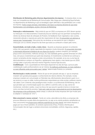 Distribuição do Marketing pelos diversos departamentos da empresa – A empresa deve, no seu
todo, ter competências de Marketing & Comunicação. Não chega que o Marketing fique fechado
no departamento de Marketing e que as estratégias sejam definidas e não partilhadas com o resto
da empresa. Todos (cargos de base, intermédios e de topo) na empresa deverão ter que estar
familiarizados com estratégias, acções e técnicas de Marketing;

Interacção e relacionamento – Mais ainda do que em 2010, as empresas em 2011 devem apostar
na interacção e no relacionamento. É essencial procurar sistemas que nos permitam acompanhar o
cliente nas diversas fases de utilização do Produto. Os feedbacks ficam registados e são ouvidos,
merecendo atenção e resposta por parte dos responsáveis de topo. O consumidor vai valorizar as
marcas mais “humanizadas”. Este ponto faz-me lembrar as mercearias em que o relação e
interacção com os clientes sempre foi tão forte que todos se conhecem e tratam pelo nome ;

Conectividade, em todo o lado, a toda a hora – Quando as empresas apostam no ambiente
online, têm que garantir rápida capacidade de resposta e muita interacção. O consumidor terá toda
a informação disponível à distância de um clique (ou touch) e, poderá comparar, por exemplo,
preços entre concorrentes, melhores serviços, etc. Esta realidade ganhou grande dimensão em 2010
mas, com pouco investimento por parte das empresas. O investimento na Internet vai continuar a
crescer na tentativa de dar resposta a estes consumidores. Por exemplo, se eu vou a uma loja de
electrodomésticos comprar um frigorífico, rapidamente (mais rápido e mais barato que em 2010)
consigo saber a que preço está esse mesmo frigorifico noutras lojas da zona;
Credibilização – Com a quantidade de informação disponível nos dias de hoje, a procura pela
credibilização e pelo profissionalismo vai ser intensa. Os melhores profissionais, os mais credíveis e
os mais influentes serão procurados para “validar” determinado Produto ou conteúdo;

Monitorização e muito controlo – Muito do que se tem passado até aqui, é que as empresas
investem sem grande preocupação e conhecimento do retorno efectivo. Por exemplo, muitas
empresas investem em comunicação na Televisão mas, efectivamente, desconhecem quem viu o
seu anúncio e o que viu (aliás, muitos profissionais responsáveis por estas acções, preferem mesmo
não saber). Com a Internet, este paradigma está a mudar e, os profissionais de Marketing, irão ter
que perceber que a monitorização ajuda-nos a definir o caminho certo, ou seja, vamos ter
monitorizar, controlar e avaliar, o que nos leva a ter que assumir quando erramos e encarar isso
como uma fase normal do processo. Tudo será, cada vez mais, mensurável em prol do desempenho
das empresas e dos profissionais. Neste campo, a cultura de muitas empresas tem que mudar para
se adaptar à “aceitação do “erro”";

Mais emocional e menos racional – Tendo em conta a abundância da oferta, as empresas vão
procurar diferenciar-se pela oferta de experiencias, ou seja, se eu vendo produtos semelhantes ao
meu concorrente mas,proporciono melhores experiências ao meu cliente, este estará disposto a
pagar por isso e ficará satisfeito. As variáveis operacionais (Preço, Produto, Distribuição e
Comunicação) irão dar lugar a variáveis emocionais (comodidade, conforto, Segurança, rapidez,
etc.);
 