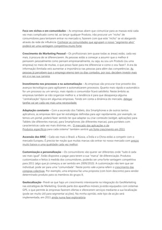Foco em nichos e em comunidades – As empresas abem que comunicar para as massas está cada
vez mais complicado como tal, ao lançar qualquer Produto, irão procurar um “nicho” de
consumidores para tentarem entrar no mercado e, fazerem com que este “nicho” se vá alargando
através da rede de influência. Conhecer as comunidades que agrupam o nosso “segmento-alvo”
poderá ser uma vantagem competitiva muito forte;

Crescimento do Marketing Pessoal – Os profissionais (em quase todas as áreas) estão, cada vez
mais, à procura de se diferenciarem. As pessoas estão a começar a assumir que o melhor é
pensarem pessoalmente como pensam empresarialmente, ou seja, eu sou um Produto (ou uma
empresa) no meio de muitas, o que posso fazer para me diferenciar e como o vou fazer?. A era da
informação ilimitada veio aumentar a importância nas pessoas para além das competências. As
pessoas já percebem que o emprego eterno tem os dias contados, por isso, decidem investir mais
em si e nas sua carreira;

Investimento nos processos e na automatização – As empresas vão procurar tirar proveito dos
avanços tecnológicos para agilizarem e automatizarem processos. Quanto mais rápido e automático
for um processo ou um serviço, mais rápido o consumidor ficará satisfeito. Neste âmbito as
empresas também se irão organizar melhor e, a tendência é para que desapareça alguma
“centralização” típica em algumas empresas. Tendo em conta a dinâmica do mercado, delegar
tarefas vai ser cada vez mais uma necessidade;

Adaptação constante – Com a ascensão dos Tablets, dos Smartphones e de outros tantos
aplicativos, as empresas têm que ter estratégias definidas para agir rapidamente, por exemplo, se
temos um portal, poderá fazer sentido ter que adaptar ou criar conteúdo (widget, aplicações) para
Tablets (de diferentes marcas), para Smartphones (de diferentes marcas), para portáteis com
características cada vez mais distintas, etc.. O mercado das aplicações e de
Produtos específicos para cada sistema” também sentirá um forte crescimento em 2011.

Ascensão dos BRIC – Cada vez mais o Brasil, a Rússia, a Índia e a China estão a competir com o
mercado Europeu. É preciso ter noção que muitas marcas vão entrar no nosso mercado com preços
muito baixos e uma qualidade cada vez melhor;

Customização e personalização – Os consumidores vão querer ser diferentes onde “tudo é cada
vez mais igual”. Estão dispostos a pagar para terem a sua “marca” de diferenciação. Produtos
customizados e feitos à medida dos consumidores, poderão ser uma forte vantagem competitiva
para 2011 (algo que já começou a ser sentido em 2009/2010). A customização não tem que ser
individual, pode ser para uma “comunidade”. Neste ponto vale a pena referir o crescimento das
compras colectivas. Por exemplo, uma empresa faz uma proposta (com bom desconto) para vender
determinado produto para os membros do grupo X;

Geolocalização– Prevê-se que haja um crescimento interessante na integração do GeoMarketing
nas estratégias de Marketing. Grande parte dos aparelhos móveis já estão equipados com sistemas
GPS, o que permite às empresas fazerem ofertas e oferecerem serviços mediante a sua localização
(pode ser muito útil para segmentar acções). Na minha opinião, este tipo de acção será
implementada, em 2011 ainda numa fase exploratória.
 