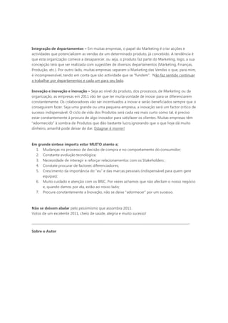 Integração de departamentos – Em muitas empresas, o papel do Marketing é criar acções e
actividades que potencializem as vendas de um determinado produto, já concebido. A tendência é
que esta organização comece a desaparecer, ou seja, o produto faz parte do Marketing, logo, a sua
concepção terá que ser realizada com sugestões de diversos departamentos (Marketing, Finanças,
Produção, etc.). Por outro lado, muitas empresas separam o Marketing das Vendas o que, para mim,
é incompreensível, tendo em conta que são actividade que se “fundem”. Não faz sentido continuar
a trabalhar por departamentos e cada um para seu lado.

Inovação e inovação e inovação – Seja ao nível do produto, dos processos, de Marketing ou da
organização, as empresas em 2011 vão ter que ter muita vontade de inovar para se diferenciarem
constantemente. Os colaboradores vão ser incentivados a inovar e serão beneficiados sempre que o
conseguirem fazer. Seja uma grande ou uma pequena empresa, a inovação será um factor critico de
sucesso indispensável. O ciclo de vida dos Produtos será cada vez mais curto como tal, é preciso
estar constantemente à procura de algo inovador para satisfazer os clientes. Muitas empresas têm
“adormecido” à sombra de Produtos que dão bastante lucro,ignorando que o que hoje dá muito
dinheiro, amanhã pode deixar de dar. Estagnar é morrer!



Em grande síntese importa estar MUITO atento a;
  1. Mudanças no processo de decisão de compra e no comportamento do consumidor;
  2. Constante evolução tecnológica;
  3. Necessidade de interagir e reforçar relacionamentos com os Stakeholders ;
  4. Constate procurar de factores diferenciadores;
  5. Crescimento da importância do “eu” e das marcas pessoais (indispensável para quem gere
     equipas);
  6. Muito cuidado e atenção com os BRIC. Por vezes achamos que não afectam o nosso negócio
     e, quando damos por ela, estão ao nosso lado;
  7. Procure constantemente a Inovação, não se deixe “adormecer” por um sucesso.



Não se deixem abalar pelo pessimismo que assombra 2011.
Votos de um excelente 2011, cheio de saúde, alegria e muito sucesso!

______________________________________________________________________________________________________

Sobre o Autor
 