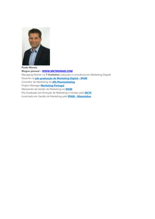 Paulo Morais
Blogue pessoal – WWW.MKTMORAIS.COM
Managing Partner na T-Evolution (soluções e consultoria em Marketing Digital)
Docente na pós graduação de Marketing Digital – IPAM
Consultor de Marketing da JRS Pharmarketing
Project Manager Marketing Portugal
Mestrando de Gestão de Marketing no IPAM
Pós Graduado em Direcção de Marketing e Vendas pelo ISCTE
Licenciado em Gestão de Marketing pelo IPAM – Matosinhos
 