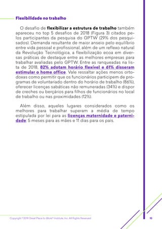 Copyright ©2019 Great Place to Work® Institute, Inc. All Rights Reserved 10
Flexibilidade no trabalho
O desafio de flexibilizar a estrutura de trabalho também
apareceu no top 5 desafios de 2018 (Figura 3) citados pe-
los participantes da pesquisa do GPTW (29% dos pesqui-
sados). Demanda resultante de maior anseio pelo equilíbrio
entre vida pessoal e profissional, além de um reflexo natural
da Revolução Tecnológica, a flexibilização ecoa em diver-
sas práticas de destaque entre as melhores empresas para
trabalhar avaliadas pelo GPTW. Entre as ranqueadas na lis-
ta de 2018, 82% adotam horário flexível e 61% disseram
­estimular o home office. Vale ressaltar ações menos orto-
doxas como permitir que os funcionários participem de pro-
gramas de voluntariado dentro do horário de trabalho (86%),
oferecer licenças sabáticas não remuneradas (34%) e dispor
de creches ou berçários para filhos de funcionários no local
de trabalho ou nas proximidades (12%).
Além disso, aqueles lugares considerados como os
­melhores para trabalhar superam a média de tempo
­estipulada por lei para as licenças maternidade e paterni-
dade: 5 meses para as mães e 11 dias para os pais.
 