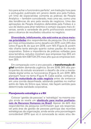 Copyright ©2019 Great Place to Work® Institute, Inc. All Rights Reserved 12
tics para achar o funcionário perfeito”, em tradução livre para
o português), publicado em janeiro deste ano pela Forbes,
um time de especialistas comenta as práticas de People
Analytics — também considerado, mais uma vez, como uma
das tendências do ano pela revista de negócios. Uma das
aplicações de People Analytics defendida pela Forbes é o
uso de dados para atrair talentos e compor equipes mais di-
versas, sendo a variedade de perfis profissionais essencial
para o alcance de resultados robustos no negócio.
Diversidade, infelizmente, não está entre as cinco maio-
res prioridades dos respondentes da pesquisa. Ela é citada
por mais entrevistados como desafio em 2019, com 24% dos
votos (Figura 8), do que em 2018, com 16% (Figura 3), porém
não chama tanta atenção quanto outras pautas do mundo
corporativo. Sobre a importância de práticas voltadas para
essa temática, estudos mostram que empresas top 25% em
diversidade têm EBITDA 21% mais alto que as empresas bot-
tom 25%
Em comparação com o ano passado, a transformação di-
gital também demanda urgência. Se em 2018, 24% dos par-
ticipantes do estudo encararam o desafio de criar a menta-
lidade digital entre os funcionários (Figura 3), em 2019, 38%
planejam focar no tema (Figura 9). Cabe avaliar, contudo, o
nível de maturidade de cada negócio antes de embarcar
em uma corrida desenfreada, adotando padrões no melhor
estilo do Vale do Silício que, talvez, não façam sentido para
determinada realidade corporativa.
Planejamento estratégico e o RH
Colocar “gestão de pessoas” e “estratégia” na mesma ora-
ção ainda se revela um obstáculo para muitos profissio-
nais de Recursos Humanos no Brasil. Apesar de 66% dos
respondentes da pesquisa confirmaram que o/a responsá-
vel pela área de gestão de pessoas participa das reuniões
estratégicas da organização, ainda existe uma porcentagem
considerável (29%) que só é convocada às vezes e/ou de-
 