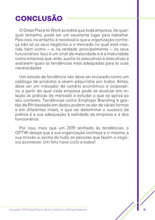 Copyright ©2019 Great Place to Work® Institute, Inc. All Rights Reserved 15
O Great Place to Work acredita que toda empresa, de qual-
quer tamanho, pode ser um excelente lugar para trabalhar.
Para isso, no entanto, é necessário que a organização conhe-
ça não só os seus negócios e o mercado no qual está inse-
rida, bem como — e, na verdade, principalmente — os seus
funcionários. Isso é um sinal de maturidade e é a maturidade
como empresa que, aliás, auxilia os executivos e executivas a
avaliarem quais as tendências mais adequadas para as suas
necessidades.
Um estudo de tendência não deve ser encarado como um
catálogo de produtos a serem adquiridos por todos. Antes,
deve ser um indicador do cenário econômico e corporati-
vo, a partir do qual cada empresa pode se atualizar em re-
lação às práticas de mercado e estudar o que se aplica ao
seu contexto. Tendências como Employer Branding e ges-
tão de RH baseada em dados podem se dar de várias formas
e em ­diferentes níveis, o que vai determinar o sucesso da
prática é a sua adequação à realidade da empresa e à dos
­funcionários.
Por isso, mais que um 2019 alinhado às tendências, o
GPTW deseja que a sua organização conheça a si mesma, a
sua missão e, acima de tudo, as pessoas que fazem o negó-
cio acontecer. Um feliz novo ciclo a todos!
CONCLUSÃOCONCLUSÃO
 