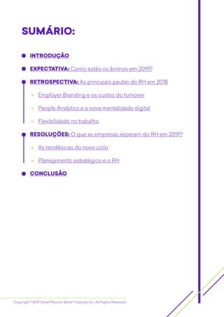 Copyright ©2019 Great Place to Work® Institute, Inc. All Rights Reserved
SUMÁRIO:SUMÁRIO::
INTRODUÇÃO
EXPECTATIVA: Como estão os ânimos em 2019?
RETROSPECTIVA: As principais pautas do RH em 2018
Employer Branding e os custos do turnover
People Analytics e a nova mentalidade digital
Flexibilidade no trabalho
RESOLUÇÕES: O que as empresas esperam do RH em 2019?
As tendências do novo ciclo
Planejamento estratégico e o RH
CONCLUSÃO
 