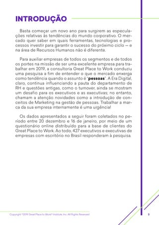 Copyright ©2019 Great Place to Work® Institute, Inc. All Rights Reserved 3
INTRODUÇÃOINTRODUÇÃO
Basta começar um novo ano para surgirem as especula-
ções relativas às tendências do mundo corporativo. O mer-
cado quer saber em quais ferramentas, tecnologias e pro-
cessos investir para garantir o sucesso do próximo ciclo — e
na área de Recursos Humanos não é diferente.
Para auxiliar empresas de todos os segmentos e de todos
os portes na missão de ser uma excelente empresa para tra-
balhar em 2019, a consultoria Great Place to Work conduziu
uma pesquisa a fim de entender o que o mercado enxerga
como tendência quando o assunto é “pessoas”. A Era Digital,
claro, continua influenciando a pauta do departamento de
RH e questões antigas, como o turnover, ainda se mostram
um desafio para os executivos e as executivas; no entanto,
chamam a atenção novidades como a introdução de con-
ceitos de Marketing na gestão de pessoas. Trabalhar a mar-
ca da sua empresa internamente é uma urgência!
Os dados apresentados a seguir foram coletados no pe-
ríodo entre 20 dezembro e 16 de janeiro, por meio de um
questionário online distribuído para a base de clientes do
Great Place to Work. Ao todo, 427 executivos e executivas de
empresas com escritório no Brasil responderam à pesquisa.
 