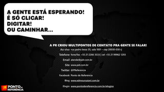 A PR CRIOU MULTIPONTOS DE CONTATO PRA GENTE SE FALAR!
Ao vivo rua pedro lessa 35, sala 1001 – cep 20030-030 rj
Telefone fone/fax +55 21 2266 3533 | cel +55 21 99962 1293
Email atende@pdr.com.br
Site www.pdr.com.br
Twitter @PReferencia
Facebook Ponto de Referencia
Blog www.edmoursaiani.com.br
Elogio www.pontodereferencia.com.br/elogios

 