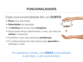 FUNCIONALIDADES

Cada nova funcionalidade têm um CUSTO:
• Peso para download
• Velocidade de operação
• A interface se torna mais complexa
• Você perde tempo desenhando o novo, ao invés de
  reﬁnar o essencial
• Aumenta o risco de potenciais problemas
• O usuário precisa de mais tempo para aprender e
  entender o valor.


     Em aplicativos móveis, uma ÚNICA funcionalidade
             é permitido, e até recomendado.
 