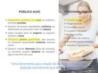 PÚBLICO ALVO                       FUNCIONALIDADES

• Geralmente cozinham em casa ou preferem     • Criação de listas
  comidas prontas                             • Pegar receitas
• Gostam de buscar ingredientes exóticos ou   • Comparar preços
  diﬁcilmente se aventuram além do básico
                                              • Localizar mercados
• Usam receitas para se inspirar ou seguem
                                              • Anotar receitas
  receitas a risca
                                              • Ver videos de cozinha
• Compram pouca quantidade, aos poucos
  ou compram quantidades maiores, poucas      • Aprender novas culinárias
  vezes                                       • Substituir ingredientes
• Querem manter diversas listas de compras
  ou somente querem lembrar de comprar
  algo à caminho de casa



    “Uma ferramenta para criação de listas de compra, para
          pessoas econômicas que amam cozinhar“
 