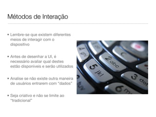 Métodos de Interação

• Lembre-se que existem diferentes
  meios de interagir com o
  dispositivo


• Antes de desenhar a UI, é
  necessário avaliar qual destes
  estão disponíveis e serão utilizados


• Analise se não existe outra maneira
  de usuários entrarem com “dados”


• Seja criativo e não se limite ao
  “tradicional”
 