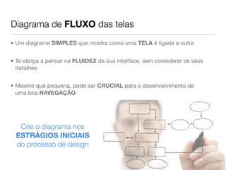 Diagrama de FLUXO das telas
• Um diagrama SIMPLES que mostra como uma TELA é ligada a outra


• Te obriga a pensar na FLUIDEZ da sua interface, sem considerar os seus
  detalhes


• Mesmo que pequena, pode ser CRUCIAL para o desenvolvimento de
  uma boa NAVEGAÇÃO




   Crie o diagrama nos
  ESTRÁGIOS INICIAIS
  do processo de design
 