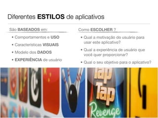 Diferentes ESTILOS de aplicativos
São BASEADOS em:             Como ESCOLHER ?
 • Comportamentos e USO      • Qual a motivação do usuário para
                               usar este aplicativo?
 • Características VISUAIS
                             • Qual a experiência de usuário que
 • Modelo dos DADOS
                               você quer proporcionar?
 • EXPERIÊNCIA de usuário
                             • Qual o seu objetivo para o aplicativo?
 