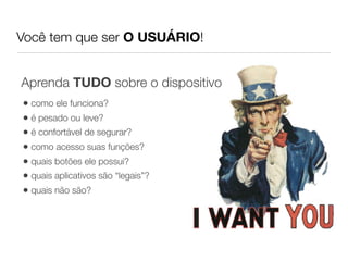 Você tem que ser O USUÁRIO!


Aprenda TUDO sobre o dispositivo
• como ele funciona?
• é pesado ou leve?
• é confortável de segurar?
• como acesso suas funções?
• quais botões ele possui?
• quais aplicativos são “legais”?
• quais não são?
 
