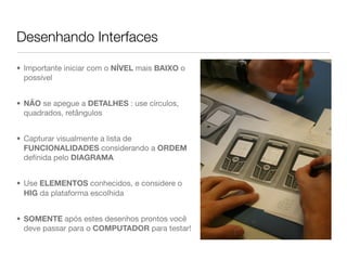 Desenhando Interfaces

• Importante iniciar com o NÍVEL mais BAIXO o
  possível


• NÃO se apegue a DETALHES : use círculos,
  quadrados, retângulos


• Capturar visualmente a lista de
  FUNCIONALIDADES considerando a ORDEM
  deﬁnida pelo DIAGRAMA


• Use ELEMENTOS conhecidos, e considere o
  HIG da plataforma escolhida


• SOMENTE após estes desenhos prontos você
  deve passar para o COMPUTADOR para testar!
 