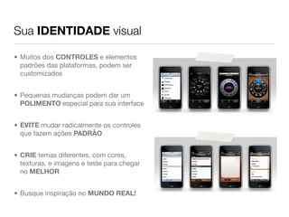 Sua IDENTIDADE visual

• Muitos dos CONTROLES e elementos
  padrões das plataformas, podem ser
  customizados


• Pequenas mudanças podem dar um
  POLIMENTO especial para sua interface


• EVITE mudar radicalmente os controles
  que fazem ações PADRÃO


• CRIE temas diferentes, com cores,
  texturas, e imagens e teste para chegar
  no MELHOR


• Busque inspiração no MUNDO REAL!
 