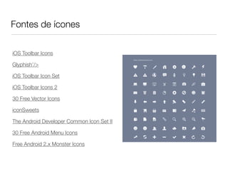 Fontes de ícones

iOS Toolbar Icons

Glyphish’/>

iOS Toolbar Icon Set

iOS Toolbar Icons 2

30 Free Vector Icons

iconSweets

The Android Developer Common Icon Set II

30 Free Android Menu Icons

Free Android 2.x Monster Icons
 