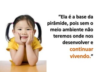 “Ela é a base da
pirâmide, pois sem o
 meio ambiente não
   teremos onde nos
       desenvolver e
          continuar
          vivendo.”
 