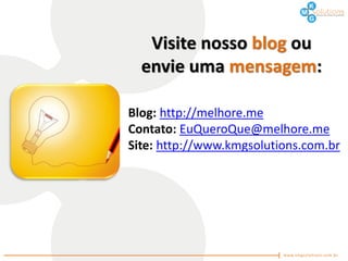 Visite nosso blog ou
  envie uma mensagem:

Blog: http://melhore.me
Contato: EuQueroQue@melhore.me
Site: http://www.kmgsolutions.com.br
 