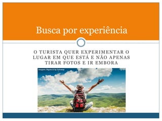 O TURISTA QUER EXPERIMENTAR O
LUGAR EM QUE ESTÁ E NÃO APENAS
TIRAR FOTOS E IR EMBORA
Busca por experiência
 