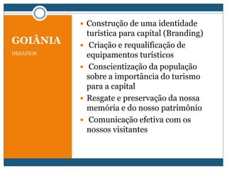 GOIÂNIA
DESAFIOS
 Construção de uma identidade
turística para capital (Branding)
 Criação e requalificação de
equipamentos turísticos
 Conscientização da população
sobre a importância do turismo
para a capital
 Resgate e preservação da nossa
memória e do nosso patrimônio
 Comunicação efetiva com os
nossos visitantes
 