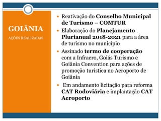 GOIÂNIA
AÇÕES REALIZADAS
 Reativação do Conselho Municipal
de Turismo – COMTUR
 Elaboração do Planejamento
Plurianual 2018-2021 para a área
de turismo no município
 Assinado termo de cooperação
com a Infraero, Goiás Turismo e
Goiânia Convention para ações de
promoção turística no Aeroporto de
Goiânia
 Em andamento licitação para reforma
CAT Rodoviária e implantação CAT
Aeroporto
 