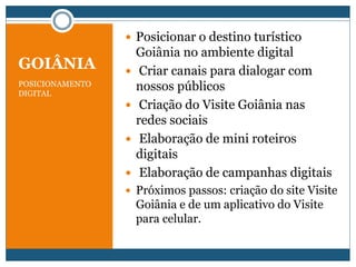 GOIÂNIA
POSICIONAMENTO
DIGITAL
 Posicionar o destino turístico
Goiânia no ambiente digital
 Criar canais para dialogar com
nossos públicos
 Criação do Visite Goiânia nas
redes sociais
 Elaboração de mini roteiros
digitais
 Elaboração de campanhas digitais
 Próximos passos: criação do site Visite
Goiânia e de um aplicativo do Visite
para celular.
 
