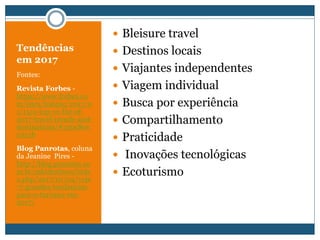 Tendências
em 2017
Fontes:
Revista Forbes -
https://www.forbes.co
m/sites/lealane/2017/0
1/15/a-top-10-list-of-
2017-travel-trends-and-
destinations/#339c80e
0351b
Blog Panrotas, coluna
da Jeanine Pires -
http://blog.panrotas.co
m.br/mktdestinos/inde
x.php/2017/01/04/veja
-7-grandes-tendencias-
para-o-turismo-em-
2017/
 Bleisure travel
 Destinos locais
 Viajantes independentes
 Viagem individual
 Busca por experiência
 Compartilhamento
 Praticidade
 Inovações tecnológicas
 Ecoturismo
 