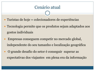 Cenário atual
 Turistas de hoje = colecionadores de experiências
 Tecnologia permite que os produtos sejam adaptados aos
gostos individuais
 Empresas conseguem competir no mercado global,
independente do seu tamanho e localização geográfica
 O grande desafio do setor é conseguir superar as
expectativas dos viajantes em plena era da informação
 