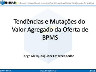 @ 2016 IB Brasil www.ibbrasil.net.br Trends
IB BRASIL - Gerando e compartilhando conhecimento prático que impulsiona a Transformação dos Negócios
Tendências e Mutações do
Valor Agregado da Oferta de
BPMS
Diego Mesquita|Líder Empreendedor
 