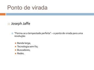 Ponto de virada
 Joseph Jaffe
 “Forma-se a tempestade perfeita” – o ponto de virada para uma
revolução:
 Banda larga;
 Tecnologia sem fio;
 Buscadores;
 Redes.
 