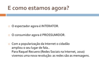 E como estamos agora?
 O espectador agora é INTERATOR.
 O consumidor agora é PROSSUMIDOR.
 Com a popularização da Internet o cidadão
ampliou o seu lugar de fala..
Para Raquel Recuero (Redes Sociais na Internet, 2010)
vivemos uma nova revolução: as redes são as mensagens.
 