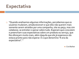 Expectativa
 “Quando analisamos algumas informações, percebemos que os
usuários mudaram, amadureceram e que eles não querem mais
somente serem atraídos por uma campanha, site ou peça, mas sim
colaborar, se entreter e opinar sobre tudo. Esperam que o escutem
e preencham suas expectativas sobre um produto ou serviço, que
lhe ofereçam muito mais, além daquilo que ele já esperava e do
estava pronto para não esperar. É o que denomino “A era da
expectativa”. “
 Cris Rother
 