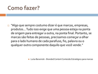 Como fazer?
 “Algo que sempre costumo dizer é que marcas, empresas,
produtos...Tudo isso exige que uma pessoa esteja na ponta
de origem para entregar a outra, na ponta final. Portanto, se
marcas são feitas de pessoas, precisamos começar a olhar
para o lado humano de cada parafuso, fio, palavra ou o
qualquer outro componente daquilo que você vende.”
 Luísa Barwinski - Branded Content Conteúdo Estratégico para marcas
 