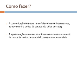 Como fazer?
 A comunicação tem que ser suficientemente interessante,
atrativa e útil a ponto de ser puxada pelas pessoas;
 A aproximação com o entretenimento e o desenvolvimento
de novos formatos de conteúdo parecem ser essenciais.
 