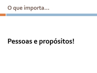O que importa…
Pessoas e propósitos!
 