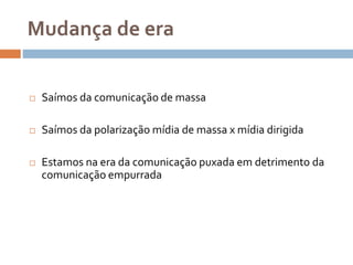 Mudança de era
 Saímos da comunicação de massa
 Saímos da polarização mídia de massa x mídia dirigida
 Estamos na era da comunicação puxada em detrimento da
comunicação empurrada
 